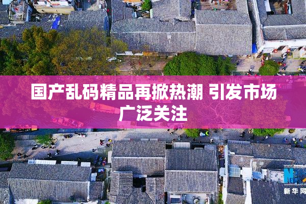 国产乱码精品再掀热潮 引发市场广泛关注