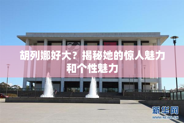 胡列娜好大？揭秘她的惊人魅力和个性魅力