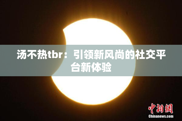 汤不热tbr：引领新风尚的社交平台新体验