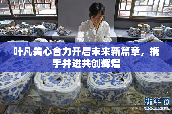 叶凡美心合力开启未来新篇章，携手并进共创辉煌