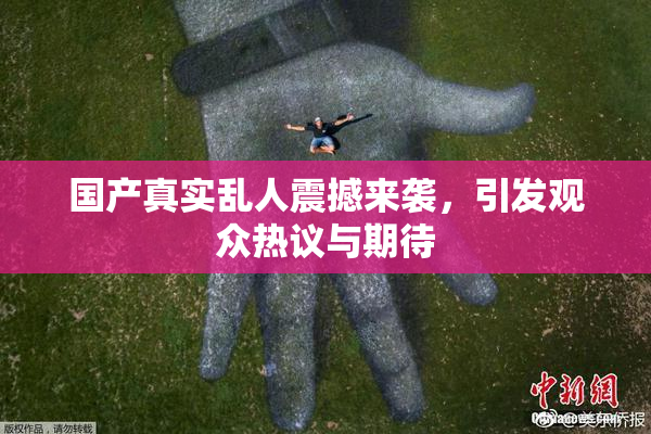 国产真实乱人震撼来袭，引发观众热议与期待