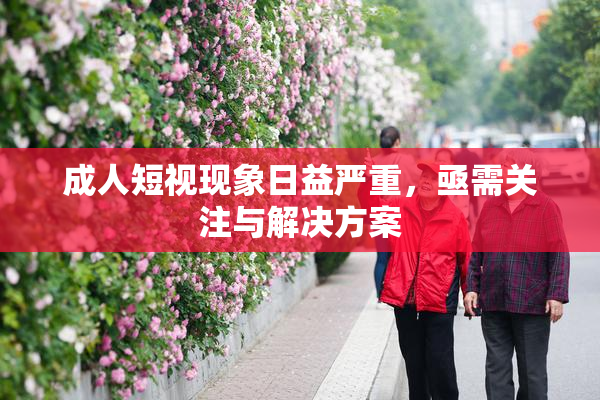 成人短视现象日益严重，亟需关注与解决方案