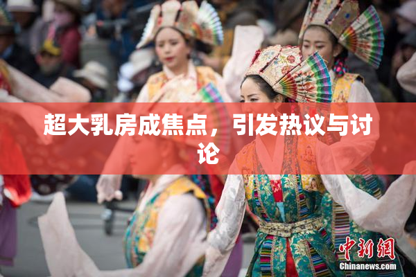 超大乳房成焦点，引发热议与讨论