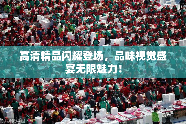 高清精品闪耀登场，品味视觉盛宴无限魅力！