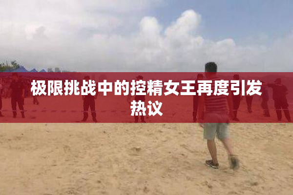极限挑战中的控精女王再度引发热议