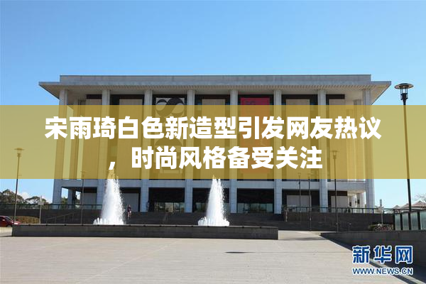 宋雨琦白色新造型引发网友热议，时尚风格备受关注