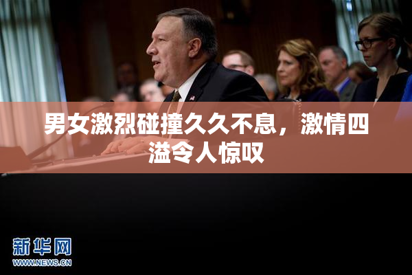 男女激烈碰撞久久不息，激情四溢令人惊叹