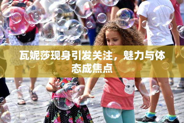 瓦妮莎现身引发关注，魅力与体态成焦点