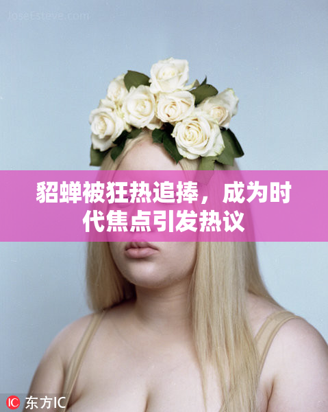 貂蝉被狂热追捧，成为时代焦点引发热议