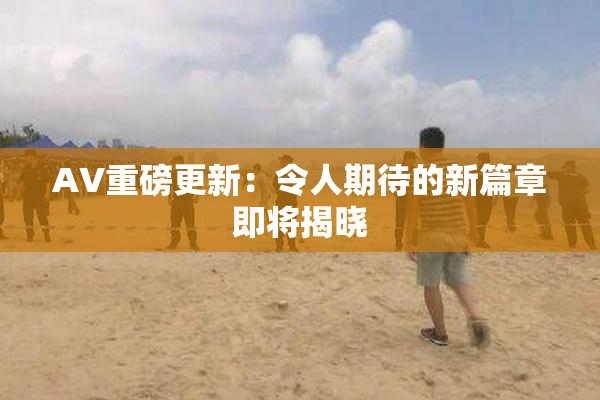 AV重磅更新：令人期待的新篇章即将揭晓