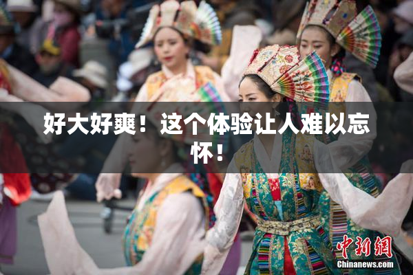 好大好爽！这个体验让人难以忘怀！