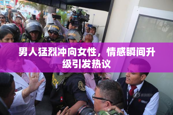 男人猛烈冲向女性，情感瞬间升级引发热议