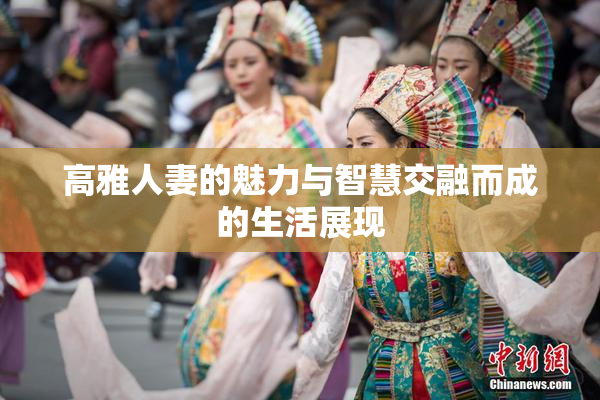 高雅人妻的魅力与智慧交融而成的生活展现