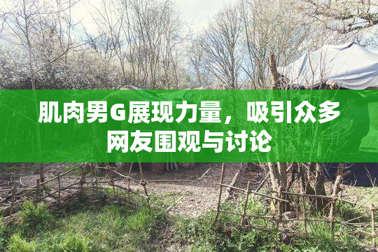 肌肉男G展现力量，吸引众多网友围观与讨论