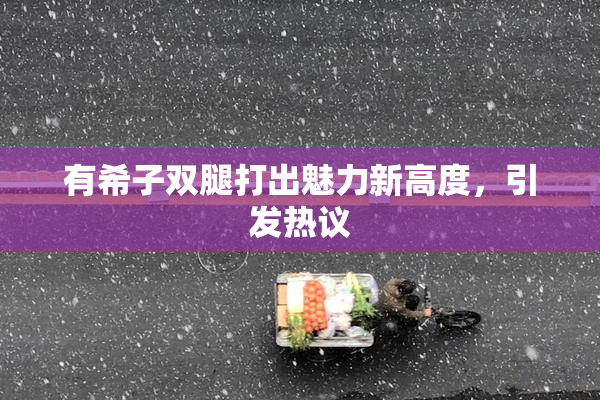 有希子双腿打出魅力新高度，引发热议
