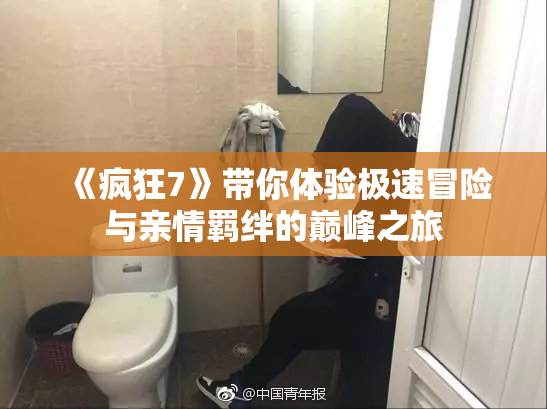 《疯狂7》带你体验极速冒险与亲情羁绊的巅峰之旅