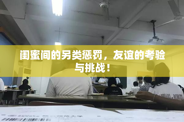 闺蜜间的另类惩罚，友谊的考验与挑战！