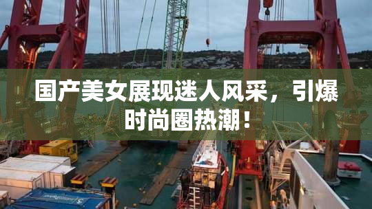 国产美女展现迷人风采，引爆时尚圈热潮！
