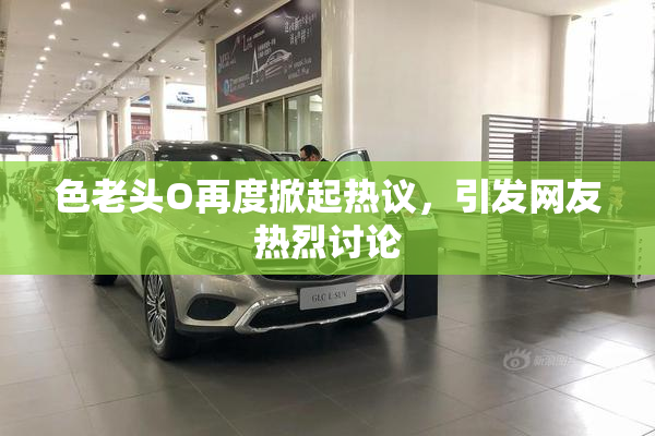 色老头O再度掀起热议，引发网友热烈讨论