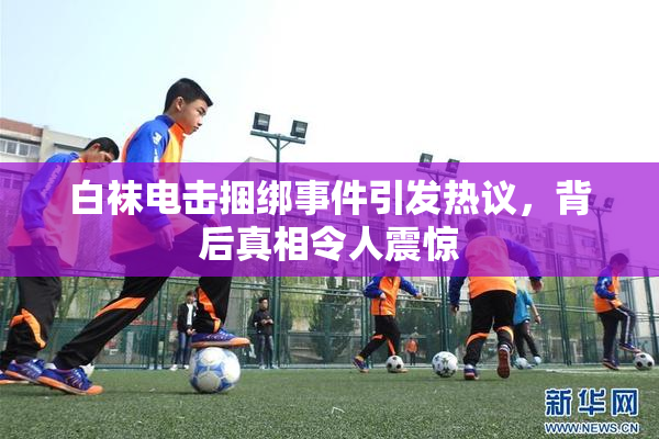 白袜电击捆绑事件引发热议，背后真相令人震惊