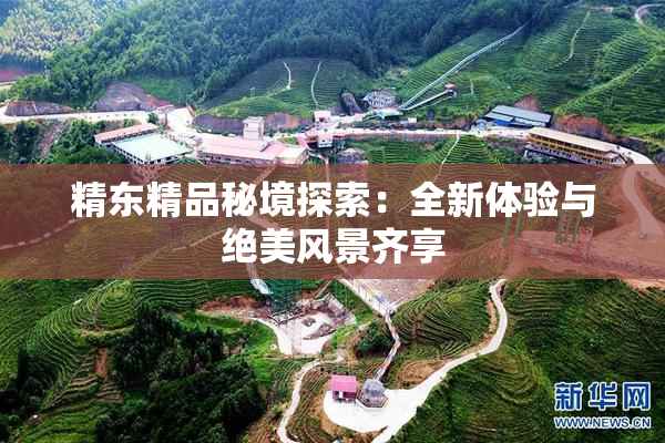 精东精品秘境探索：全新体验与绝美风景齐享