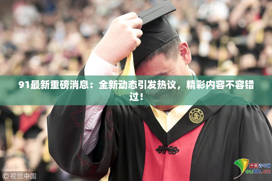 91最新重磅消息：全新动态引发热议，精彩内容不容错过！