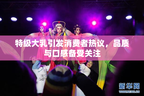 特级大乳引发消费者热议，品质与口感备受关注