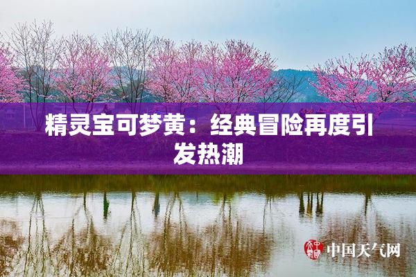 精灵宝可梦黄：经典冒险再度引发热潮