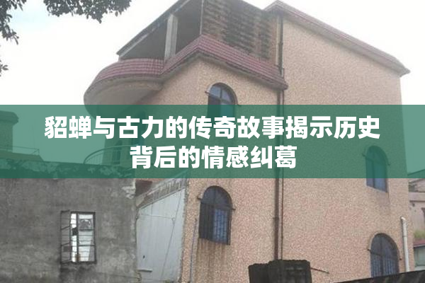 貂蝉与古力的传奇故事揭示历史背后的情感纠葛