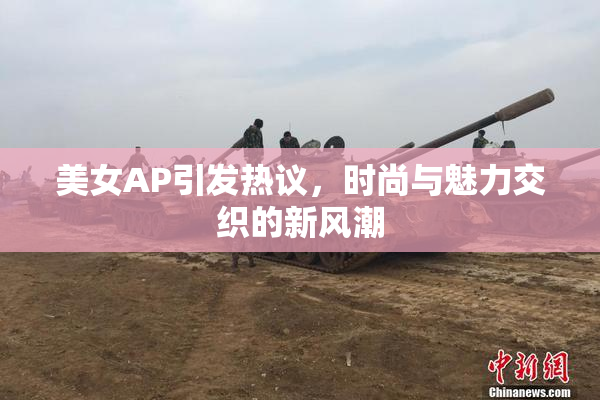 美女AP引发热议，时尚与魅力交织的新风潮