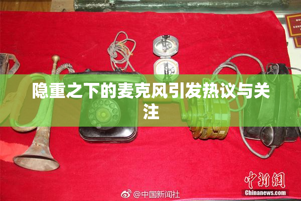 隐重之下的麦克风引发热议与关注