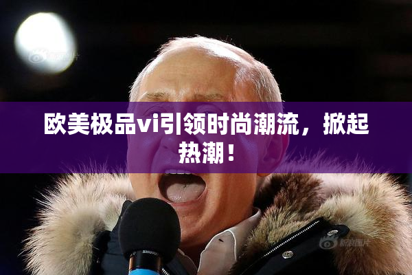 欧美极品vi引领时尚潮流，掀起热潮！