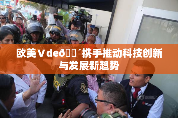 欧美Ⅴde🔴携手推动科技创新与发展新趋势