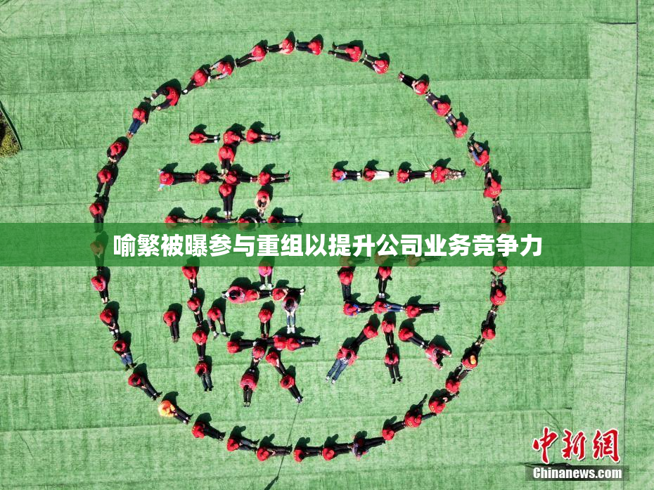 喻繁被曝参与重组以提升公司业务竞争力