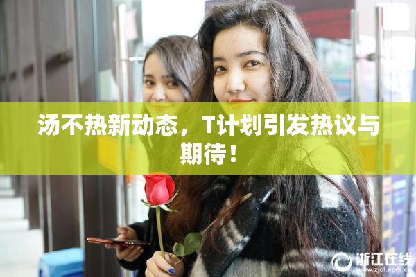 汤不热新动态，T计划引发热议与期待！