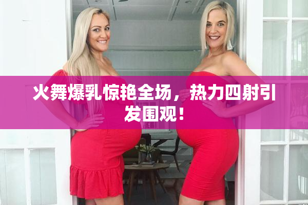 火舞爆乳惊艳全场，热力四射引发围观！
