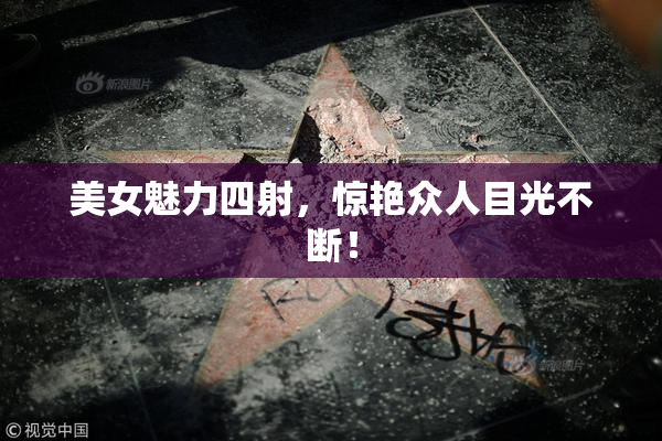 美女魅力四射，惊艳众人目光不断！