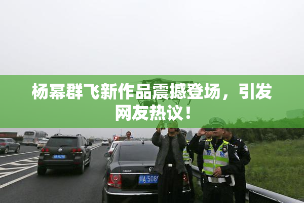 杨幂群飞新作品震撼登场，引发网友热议！