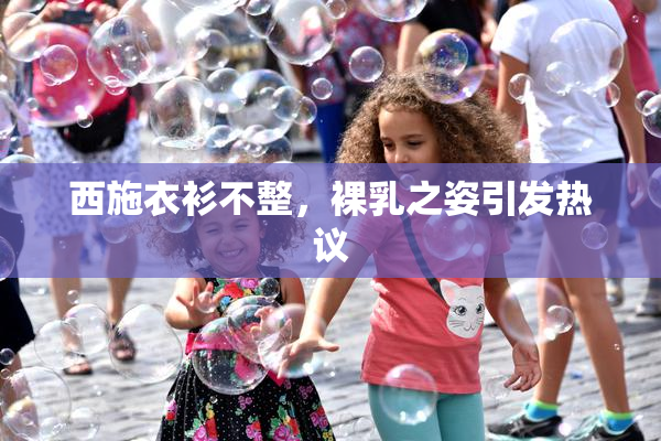 西施衣衫不整，裸乳之姿引发热议