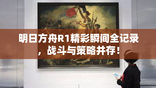 明日方舟R1精彩瞬间全记录，战斗与策略并存！