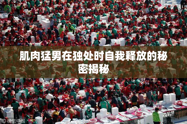 肌肉猛男在独处时自我释放的秘密揭秘