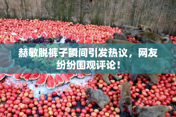 赫敏脱裤子瞬间引发热议，网友纷纷围观评论！
