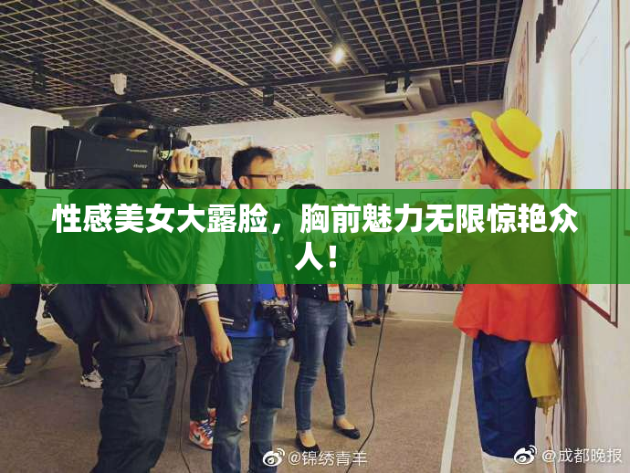 性感美女大露脸，胸前魅力无限惊艳众人！