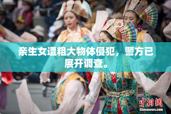 亲生女遭粗大物体侵犯，警方已展开调查。
