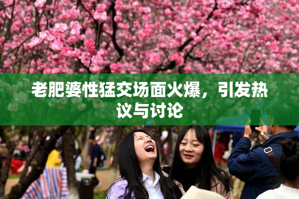 老肥婆性猛交场面火爆，引发热议与讨论