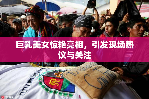 巨乳美女惊艳亮相，引发现场热议与关注