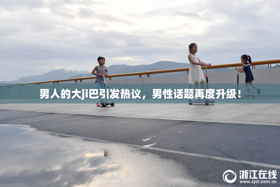 男人的大ji巴引发热议，男性话题再度升级！