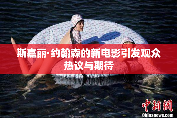 斯嘉丽·约翰森的新电影引发观众热议与期待