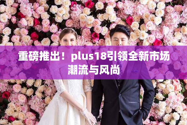重磅推出！plus18引领全新市场潮流与风尚