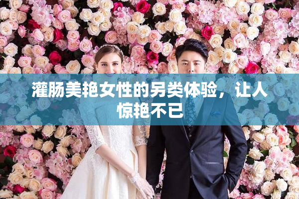 灌肠美艳女性的另类体验，让人惊艳不已